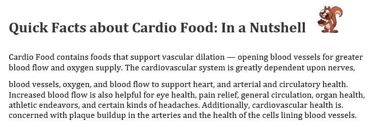 Quick facts about Cardio Food: it contains foods that support vascular dilation, opening blood vessels for greater blood flow and oxygen supply